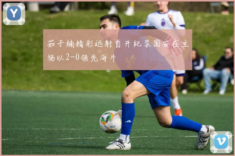 茹子楠精彩远射首开纪录国安在主场以2-0领先海牛