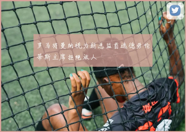 罗马将曼纳视为新总监首选德劳伦蒂斯主席拒绝放人