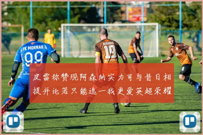 皮雷称赞现阿森纳实力可与昔日相提并论若只能选一我更爱英超荣耀