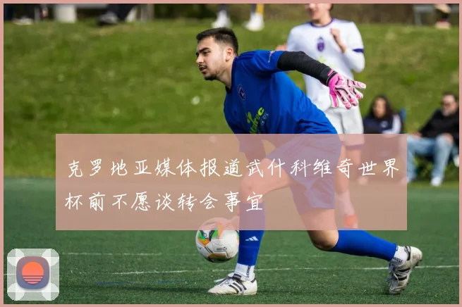 克罗地亚媒体报道武什科维奇世界杯前不愿谈转会事宜
