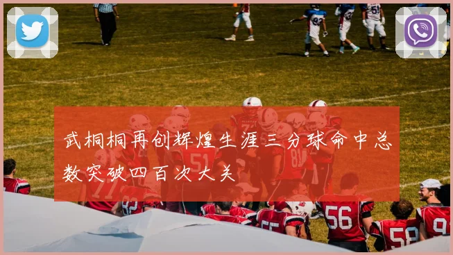 武桐桐再创辉煌生涯三分球命中总数突破四百次大关