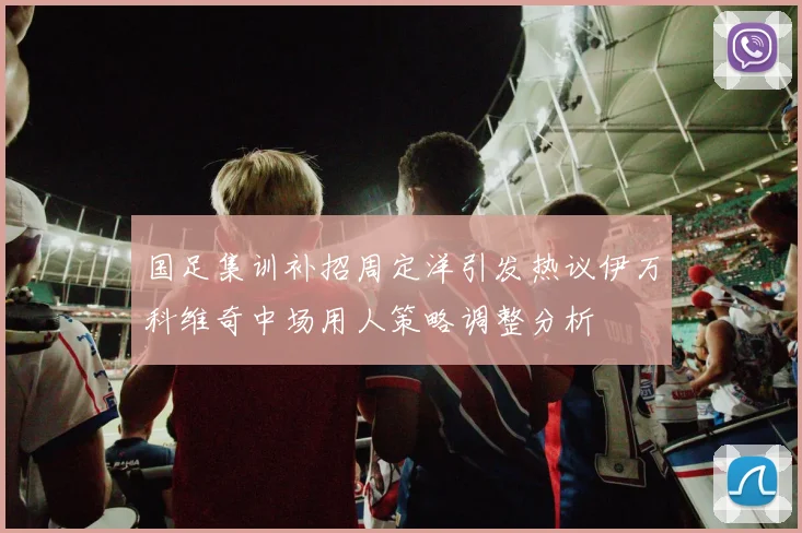 国足集训补招周定洋引发热议伊万科维奇中场用人策略调整分析