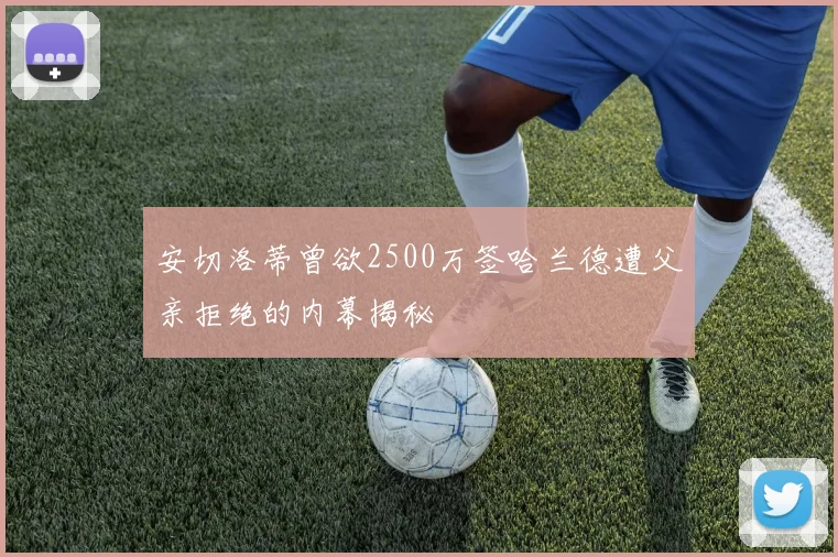 安切洛蒂曾欲2500万签哈兰德遭父亲拒绝的内幕揭秘
