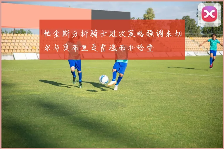 帕金斯分析骑士进攻策略强调米切尔与莫布里是首选而非哈登
