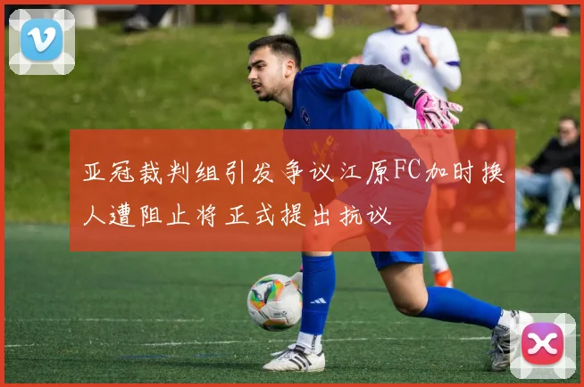 亚冠裁判组引发争议江原FC加时换人遭阻止将正式提出抗议