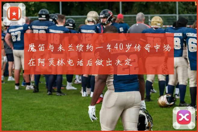魔笛与米兰续约一年40岁传奇中场在阿莫林电话后做出决定