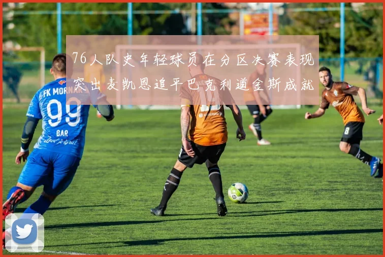 76人队史年轻球员在分区决赛表现突出麦凯恩追平巴克利道金斯成就