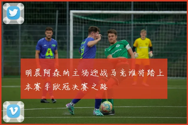 明晨阿森纳主场迎战马竞谁将踏上本赛季欧冠决赛之路