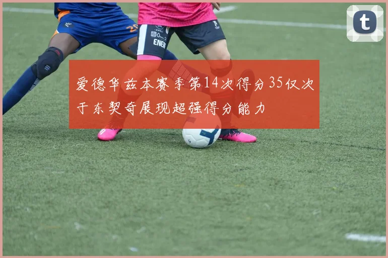 爱德华兹本赛季第14次得分35仅次于东契奇展现超强得分能力