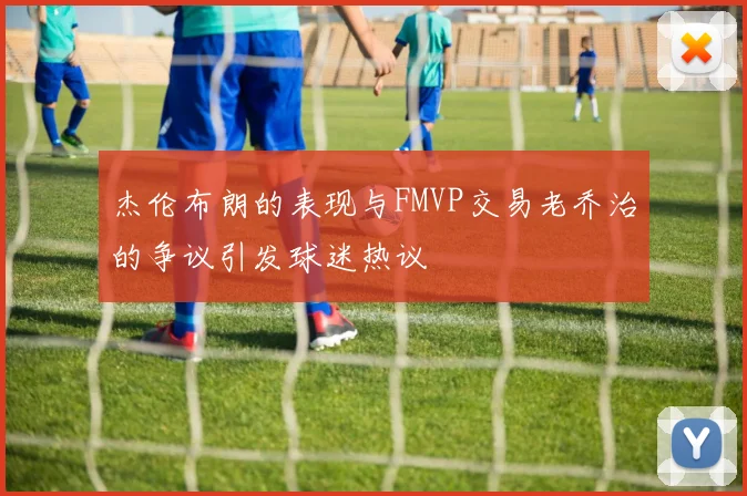 杰伦布朗的表现与FMVP交易老乔治的争议引发球迷热议