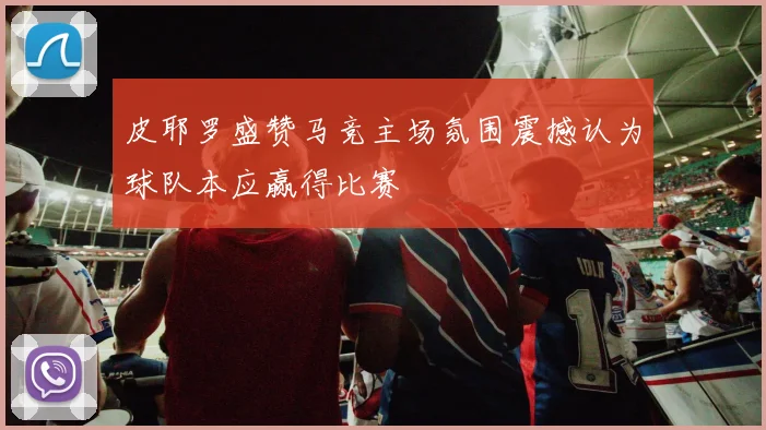 皮耶罗盛赞马竞主场氛围震撼认为球队本应赢得比赛
