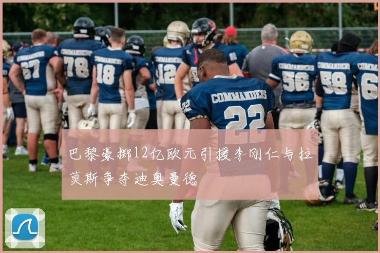 巴黎豪掷12亿欧元引援李刚仁与拉莫斯争夺迪奥曼德