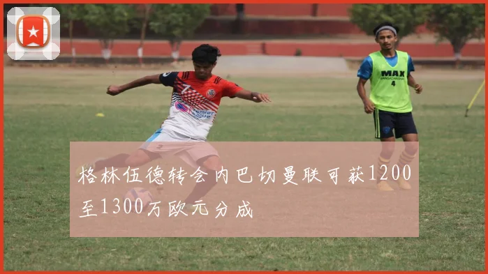 格林伍德转会内巴切曼联可获1200至1300万欧元分成