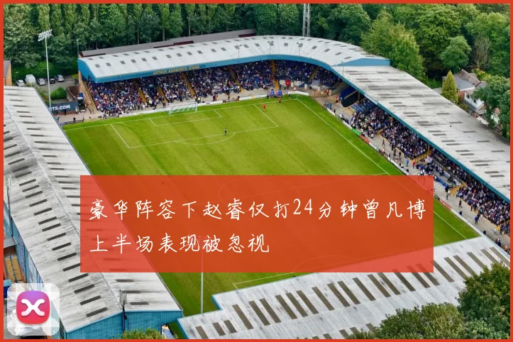 豪华阵容下赵睿仅打24分钟曾凡博上半场表现被忽视