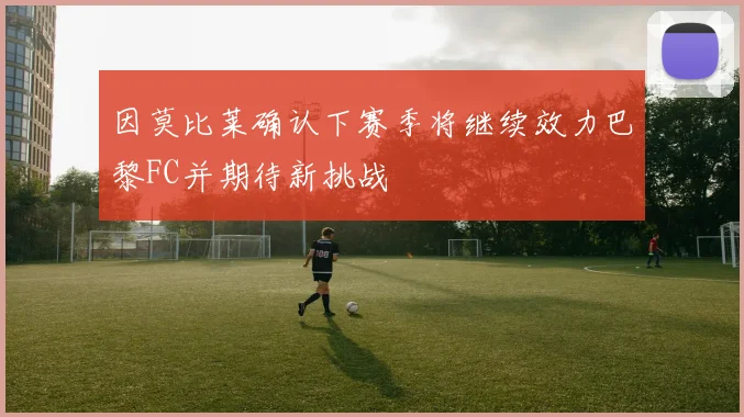因莫比莱确认下赛季将继续效力巴黎FC并期待新挑战