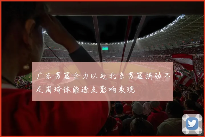 广东男篮全力以赴北京男篮拼劲不足周琦体能透支影响表现