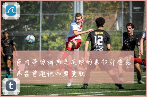 萨内蒂称梅西是足球的象征并透露弗爵曾邀他加盟曼联
