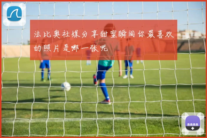 法比奥社媒分享甜蜜瞬间你最喜欢的照片是哪一张呢