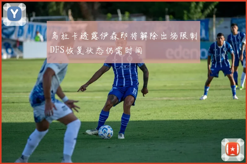 乌杜卡透露伊森即将解除出场限制DFS恢复状态仍需时间