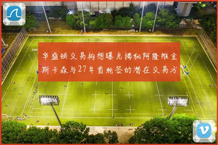 华盛顿交易构想曝光揭秘阿隆维金斯卡森与27年首轮签的潜在交易方案