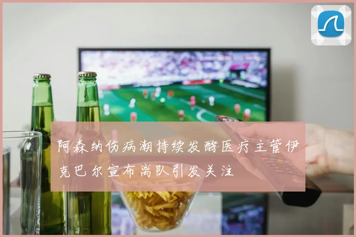 阿森纳伤病潮持续发酵医疗主管伊克巴尔宣布离队引发关注