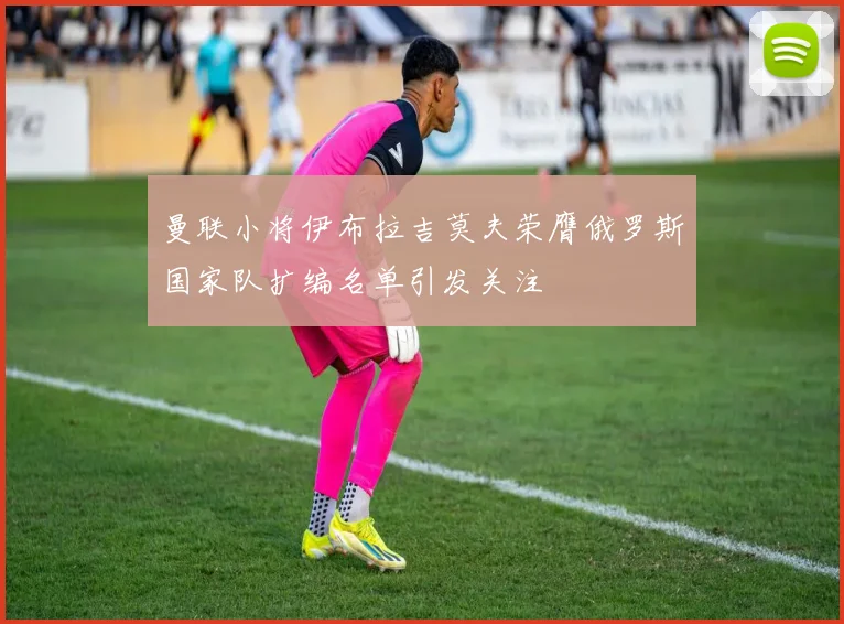 曼联小将伊布拉吉莫夫荣膺俄罗斯国家队扩编名单引发关注