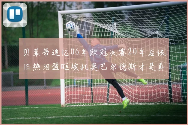 贝莱蒂追忆06年欧冠决赛20年后依旧热泪盈眶埃托奥巴尔德斯才是真正的英雄