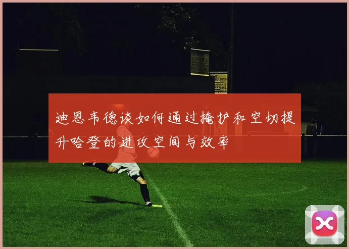 迪恩韦德谈如何通过掩护和空切提升哈登的进攻空间与效率