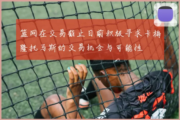篮网在交易截止日前积极寻求卡梅隆托马斯的交易机会与可能性