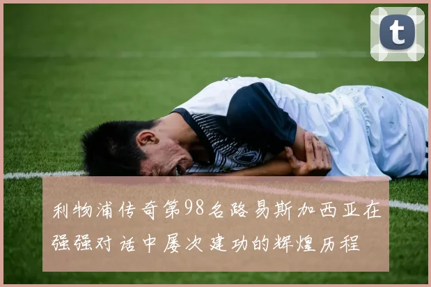 利物浦传奇第98名路易斯加西亚在强强对话中屡次建功的辉煌历程