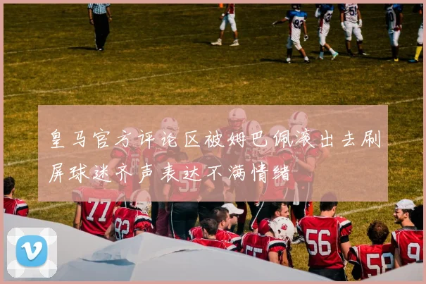 皇马官方评论区被姆巴佩滚出去刷屏球迷齐声表达不满情绪