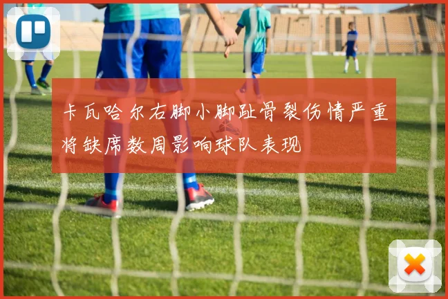 卡瓦哈尔右脚小脚趾骨裂伤情严重将缺席数周影响球队表现