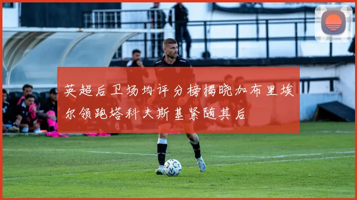 英超后卫场均评分榜揭晓加布里埃尔领跑塔科夫斯基紧随其后