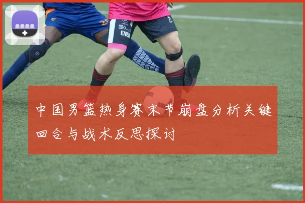 中国男篮热身赛末节崩盘分析关键回合与战术反思探讨