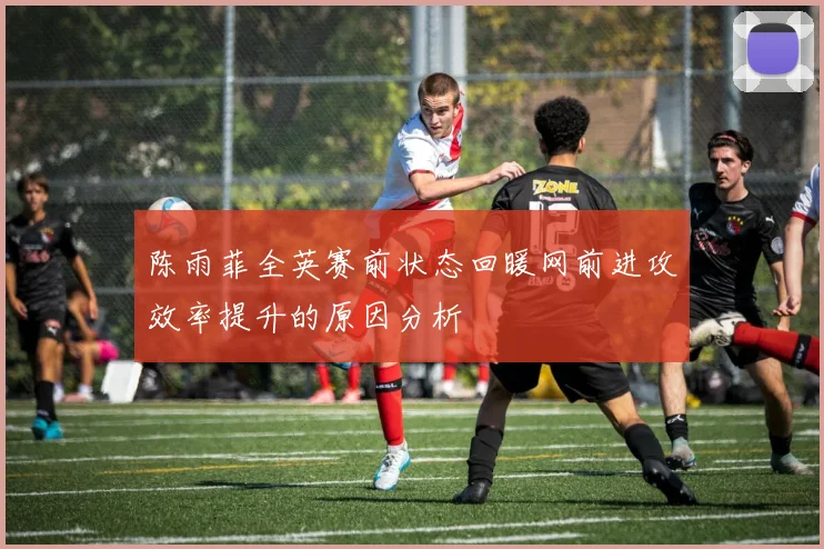 陈雨菲全英赛前状态回暖网前进攻效率提升的原因分析