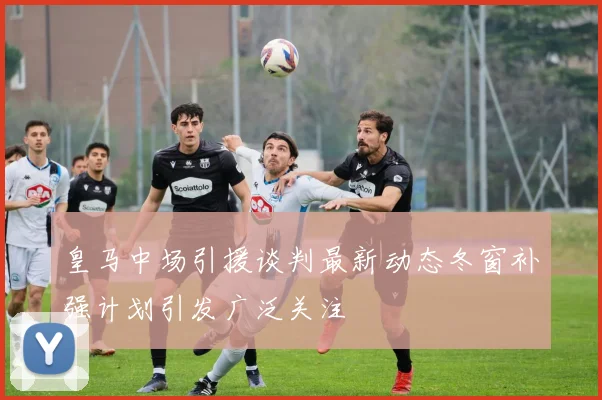 皇马中场引援谈判最新动态冬窗补强计划引发广泛关注