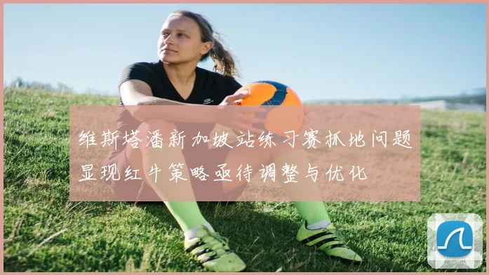维斯塔潘新加坡站练习赛抓地问题显现红牛策略亟待调整与优化